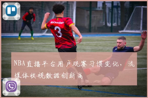 NBA直播平台用户观赛习惯变化,流媒体收视数据创新高
