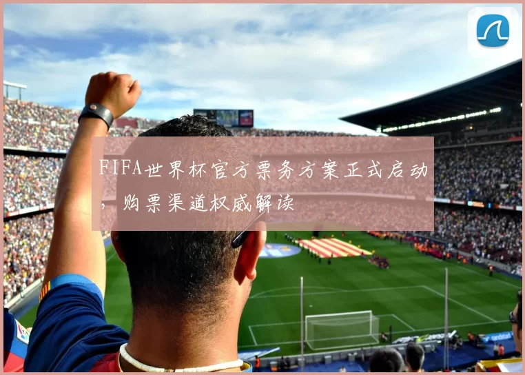 FIFA世界杯官方票务方案正式启动，购票渠道权威解读