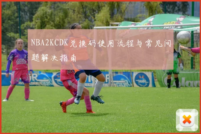 NBA2KCDK兑换码使用流程与常见问题解决指南