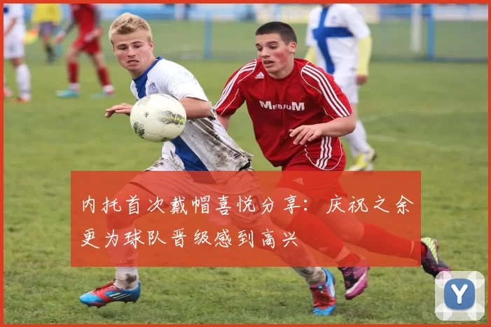 内托首次戴帽喜悦分享：庆祝之余更为球队晋级感到高兴
