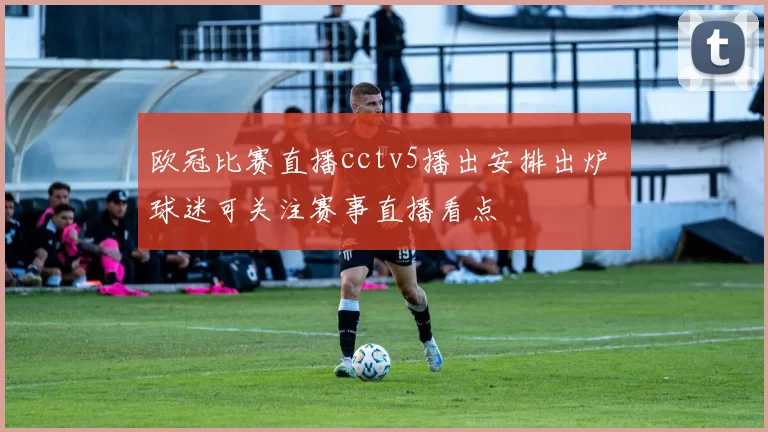 欧冠比赛直播cctv5播出安排出炉 球迷可关注赛事直播看点