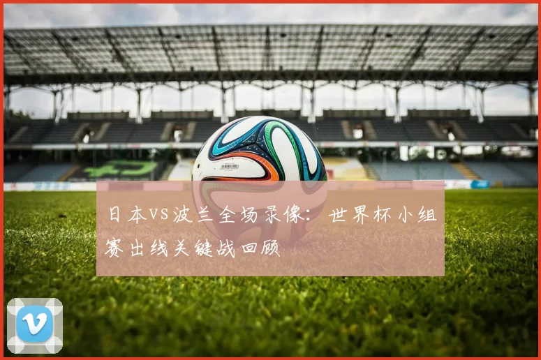 日本vs波兰全场录像:世界杯小组赛出线关键战回顾