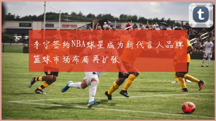 李宁签约NBA球星成为新代言人品牌篮球市场布局再扩张