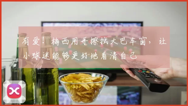 有爱!梅西用手擦拭大巴车窗,让小球迷能够更好地看清自己