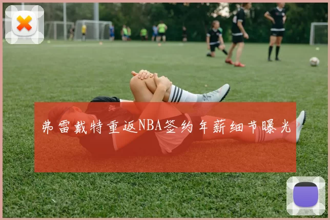 弗雷戴特重返NBA签约年薪细节曝光