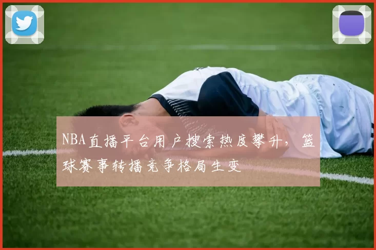 NBA直播平台用户搜索热度攀升，篮球赛事转播竞争格局生变