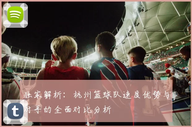 独家解析:杭州篮球队速度优势与对手的全面对比分析