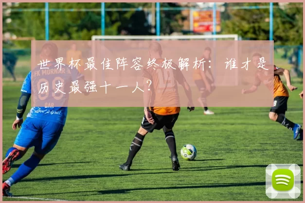 世界杯最佳阵容终极解析：谁才是历史最强十一人？