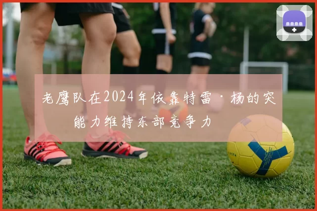 老鹰队在2024年依靠特雷·杨的突破能力维持东部竞争力