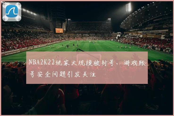 NBA2K22玩家大规模被封号,游戏账号安全问题引发关注