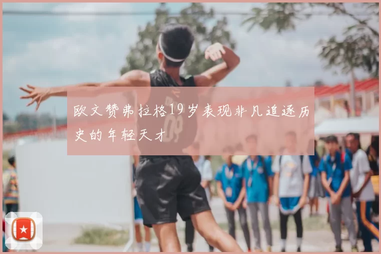 欧文赞弗拉格19岁表现非凡追逐历史的年轻天才
