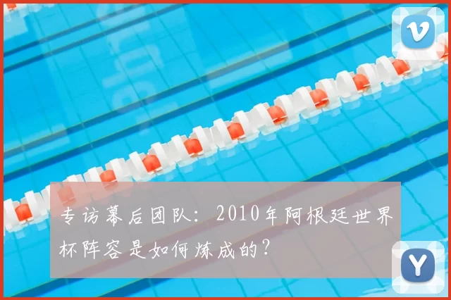 专访幕后团队:2010年阿根廷世界杯阵容是如何炼成的?