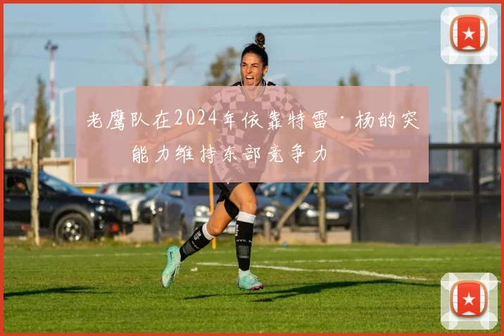 老鹰队在2024年依靠特雷·杨的突破能力维持东部竞争力