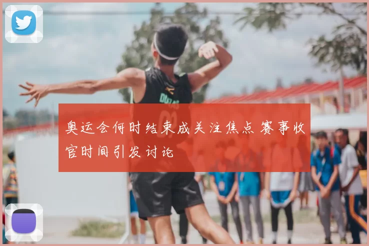 奥运会何时结束成关注焦点 赛事收官时间引发讨论