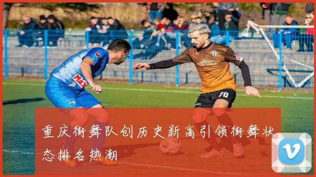 重庆街舞队创历史新高引领街舞状态排名热潮