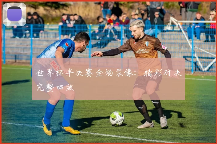 世界杯半决赛全场录像:精彩对决完整回放