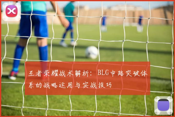 王者荣耀战术解析：BLG中路突破体系的战略运用与实战技巧