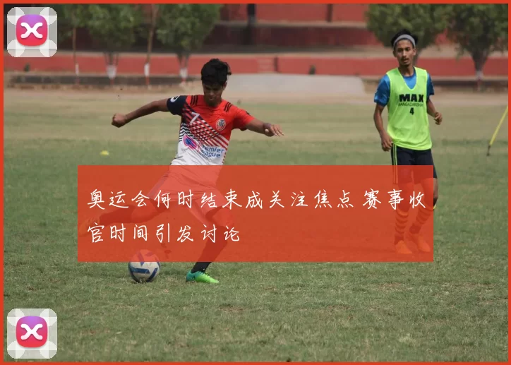 奥运会何时结束成关注焦点 赛事收官时间引发讨论