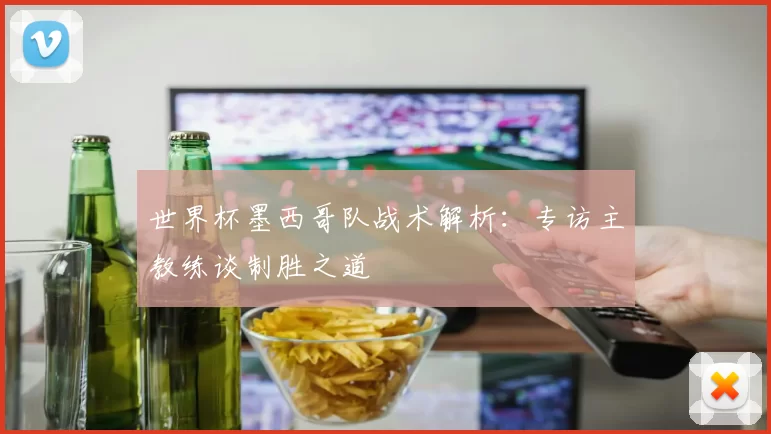 世界杯墨西哥队战术解析:专访主教练谈制胜之道