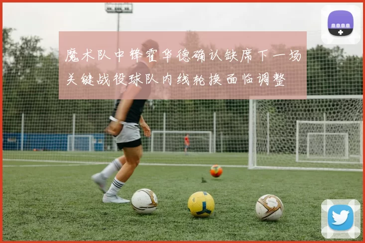 魔术队中锋霍华德确认缺席下一场关键战役球队内线轮换面临调整