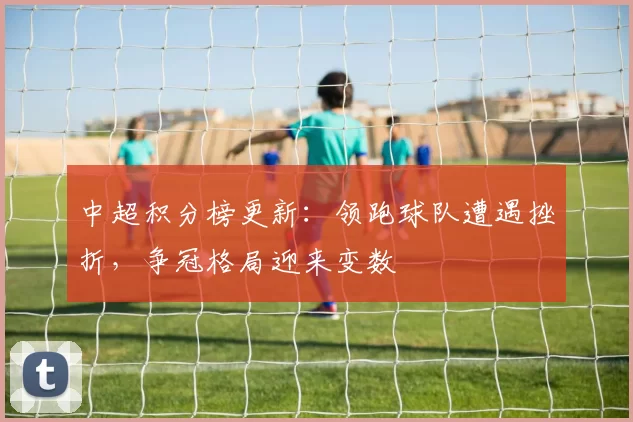 中超积分榜更新：领跑球队遭遇挫折，争冠格局迎来变数
