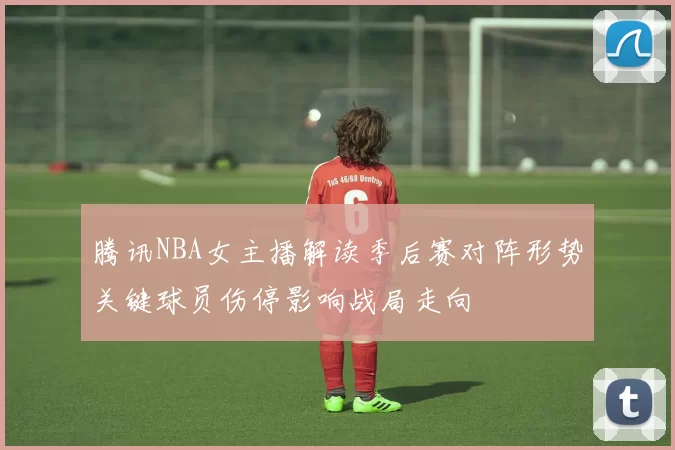 腾讯NBA女主播解读季后赛对阵形势关键球员伤停影响战局走向