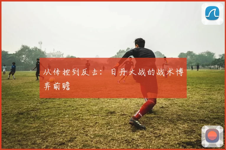 从传控到反击:日丹大战的战术博弈前瞻