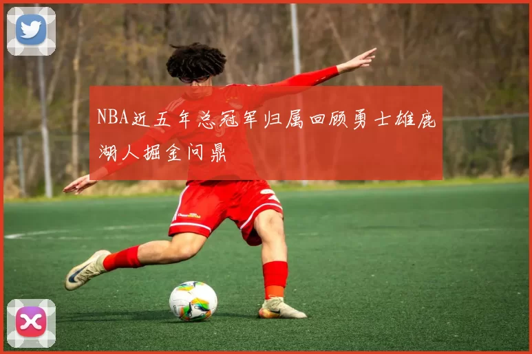 NBA近五年总冠军归属回顾勇士雄鹿湖人掘金问鼎