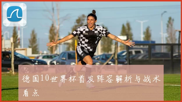 德国10世界杯首发阵容解析与战术看点