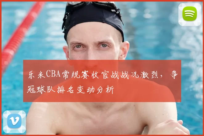 乐米CBA常规赛收官战战况激烈，争冠球队排名变动分析
