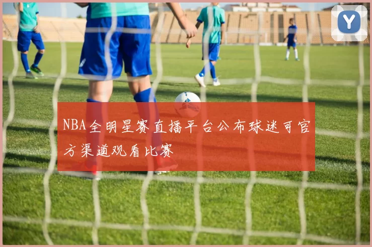 NBA全明星赛直播平台公布球迷可官方渠道观看比赛