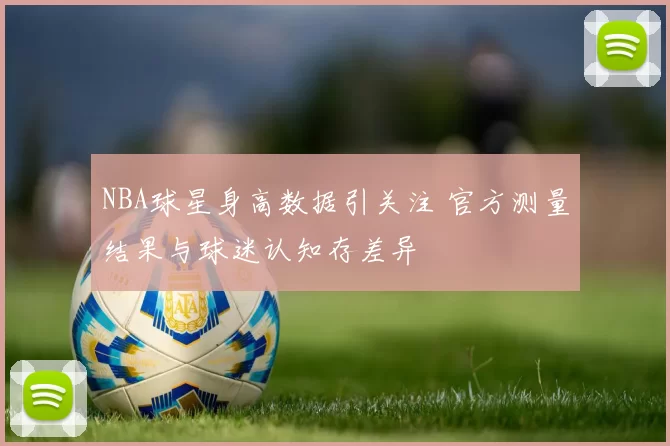 NBA球星身高数据引关注 官方测量结果与球迷认知存差异