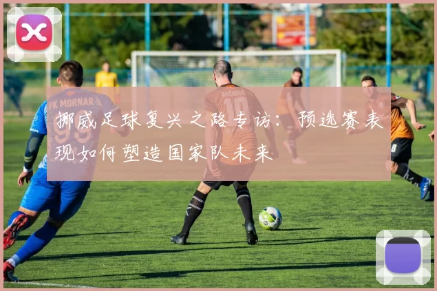 挪威足球复兴之路专访：预选赛表现如何塑造国家队未来