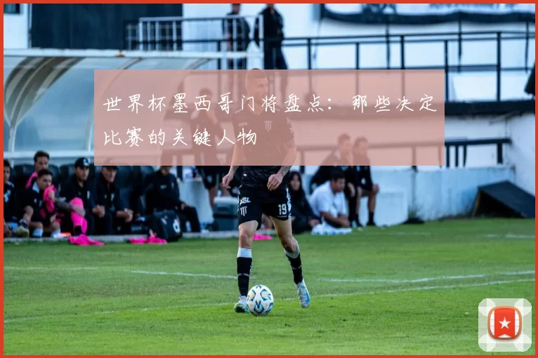 世界杯墨西哥门将盘点:那些决定比赛的关键人物