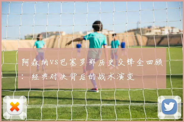 阿森纳vs巴塞罗那历史交锋全回顾:经典对决背后的战术演变