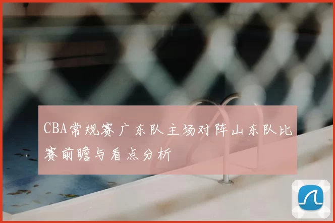 CBA常规赛广东队主场对阵山东队比赛前瞻与看点分析