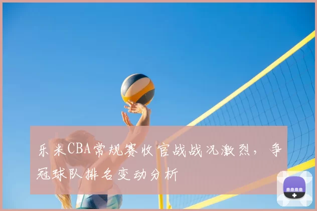 乐米CBA常规赛收官战战况激烈，争冠球队排名变动分析