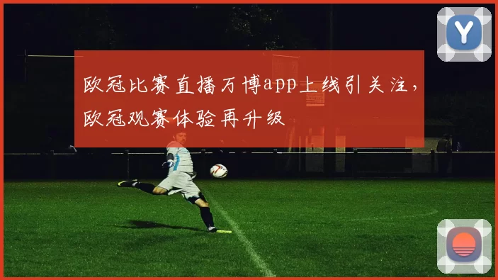 欧冠比赛直播万博app上线引关注,欧冠观赛体验再升级