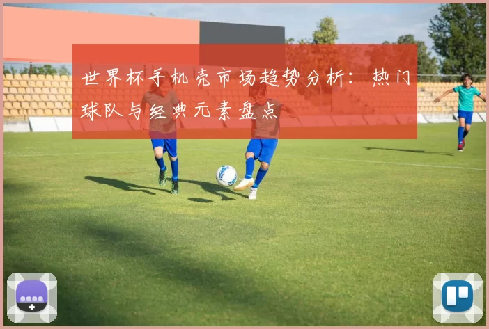 世界杯手机壳市场趋势分析:热门球队与经典元素盘点