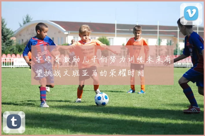 字母哥激励儿子们努力训练未来有望挑战文班亚马的荣耀时刻
