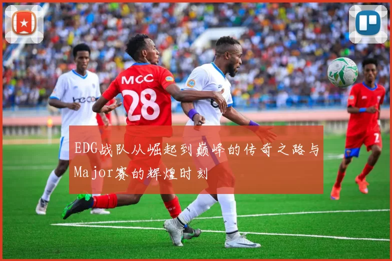 EDG战队从崛起到巅峰的传奇之路与Major赛的辉煌时刻