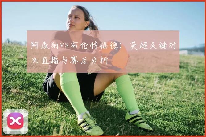 阿森纳vs布伦特福德:英超关键对决直播与赛后分析