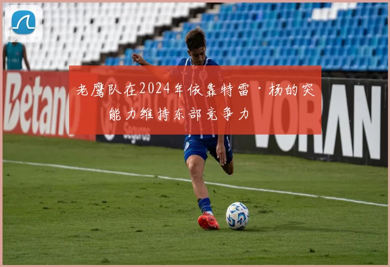 老鹰队在2024年依靠特雷·杨的突破能力维持东部竞争力