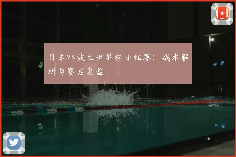 日本vs波兰世界杯小组赛：战术解析与赛后复盘