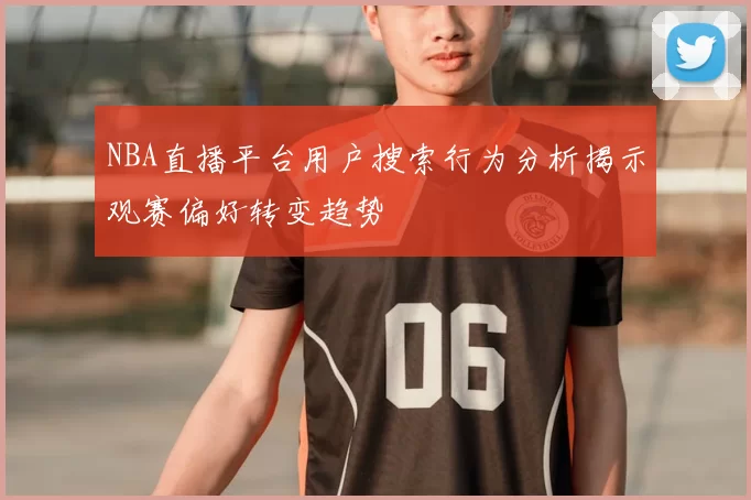 NBA直播平台用户搜索行为分析揭示观赛偏好转变趋势