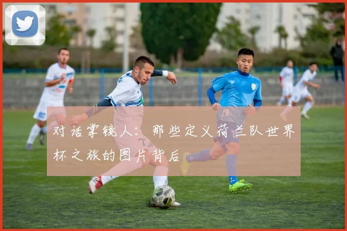 对话掌镜人:那些定义荷兰队世界杯之旅的图片背后
