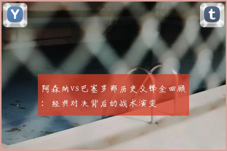 阿森纳vs巴塞罗那历史交锋全回顾:经典对决背后的战术演变