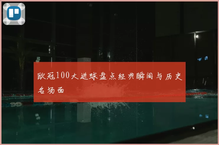 欧冠100大进球盘点经典瞬间与历史名场面