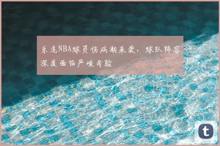 乐虎NBA球员伤病潮来袭，球队阵容深度面临严峻考验