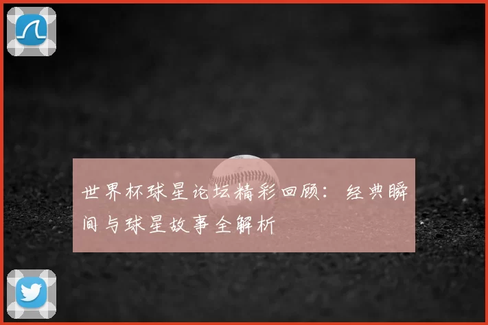 世界杯球星论坛精彩回顾:经典瞬间与球星故事全解析